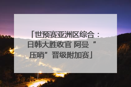 世预赛亚洲区综合：日韩大胜收官 阿曼“压哨”晋级附加赛