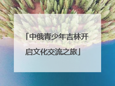 中俄青少年吉林开启文化交流之旅