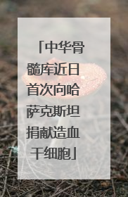中华骨髓库近日首次向哈萨克斯坦捐献造血干细胞
