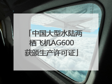 中国大型水陆两栖飞机AG600获颁生产许可证