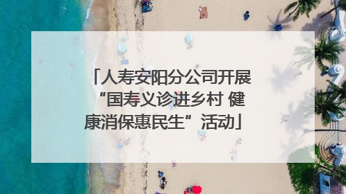 人寿安阳分公司开展“国寿义诊进乡村 健康消保惠民生”活动