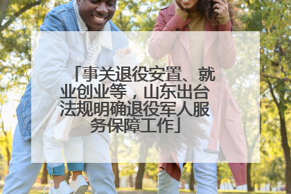 事关退役安置、就业创业等，山东出台法规明确退役军人服务保障工作