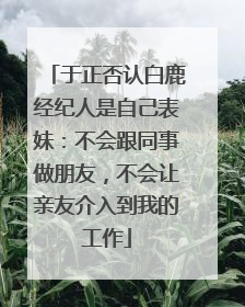 于正否认白鹿经纪人是自己表妹：不会跟同事做朋友，不会让亲友介入到我的工作