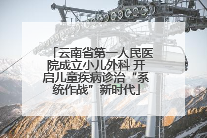 云南省第一人民医院成立小儿外科 开启儿童疾病诊治“系统作战”新时代