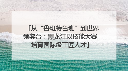 从“鲁班特色班”到世界领奖台：黑龙江以技能大赛培育国际级工匠人才