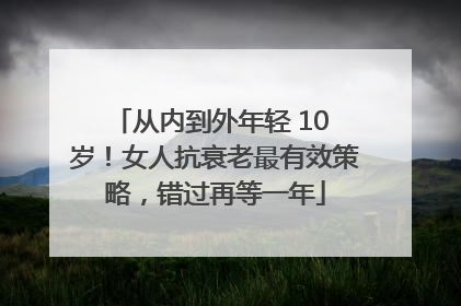 从内到外年轻 10 岁！女人抗衰老最有效策略，错过再等一年