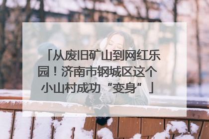 从废旧矿山到网红乐园！济南市钢城区这个小山村成功“变身”