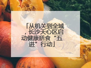 从机关到全域，长沙天心区启动健康膳食“五进”行动