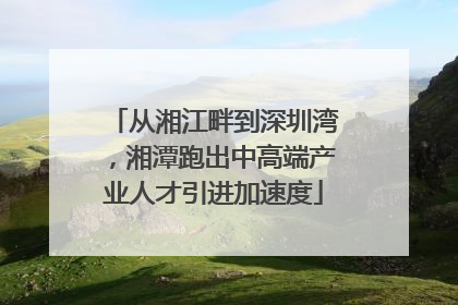 从湘江畔到深圳湾,湘潭跑出中高端产业人才引进加速度