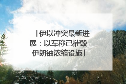伊以冲突最新进展：以军称已摧毁伊朗铀浓缩设施