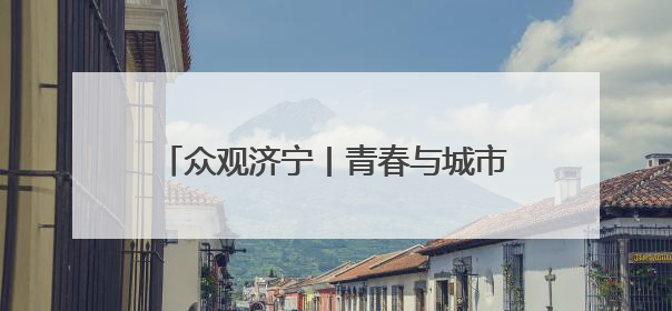 众观济宁丨青春与城市的双向奔赴：济宁如何成为青年的理想之城