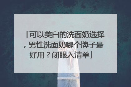 可以美白的洗面奶选择，男性洗面奶哪个牌子最好用？闭眼入清单