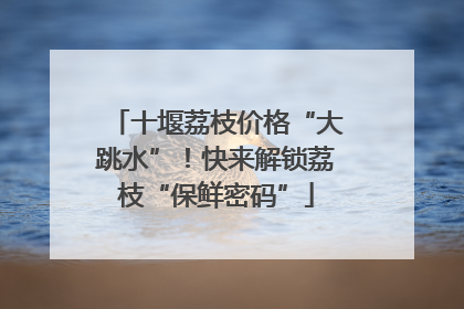 十堰荔枝价格“大跳水”！快来解锁荔枝“保鲜密码”