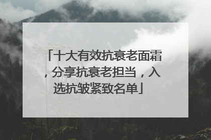 十大有效抗衰老面霜，分享抗衰老担当，入选抗皱紧致名单