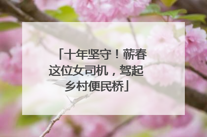 十年坚守！蕲春这位女司机，驾起乡村便民桥
