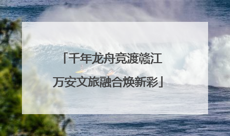 千年龙舟竞渡赣江 万安文旅融合焕新彩