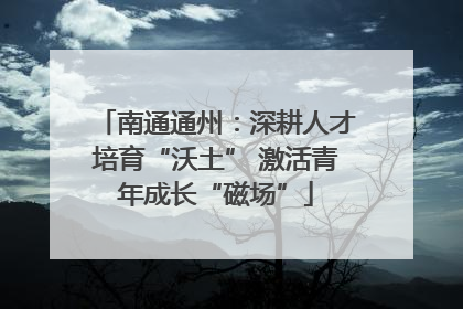 南通通州：深耕人才培育“沃土” 激活青年成长“磁场”
