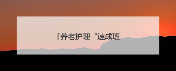 养老护理“速成班”，拿证即就业