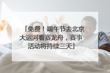 免费！端午节去北京大运河看赛龙舟，赛事活动将持续三天