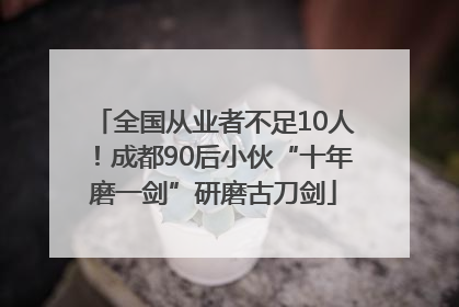 全国从业者不足10人！成都90后小伙“十年磨一剑”研磨古刀剑