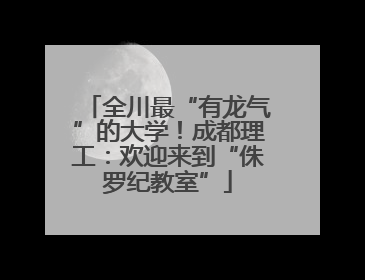 全川最“有龙气”的大学！成都理工：欢迎来到“侏罗纪教室”