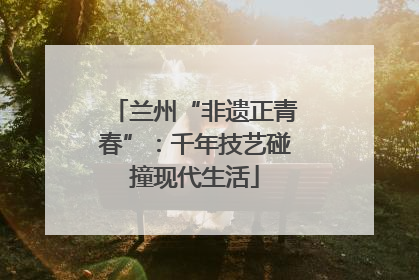 兰州“非遗正青春”：千年技艺碰撞现代生活
