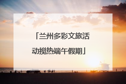兰州多彩文旅活动搅热端午假期