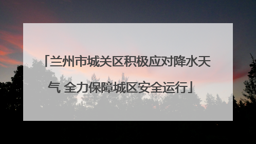 兰州市城关区积极应对降水天气 全力保障城区安全运行