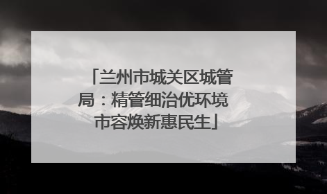 兰州市城关区城管局：精管细治优环境 市容焕新惠民生