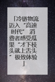 冷链物流迈入“高速时代” 消费者感受瓜果“才下枝头就上舌头”极致体验
