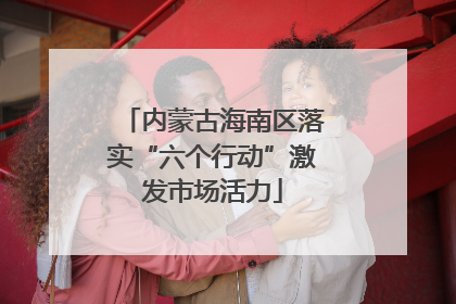 内蒙古海南区落实“六个行动”激发市场活力