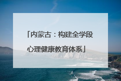 内蒙古：构建全学段心理健康教育体系
