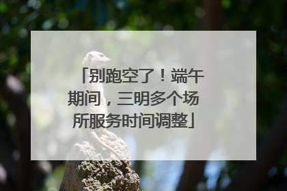 别跑空了！端午期间，三明多个场所服务时间调整