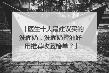 医生十大最建议买的洗面奶，洗面奶控油好用推荐收藏榜单？