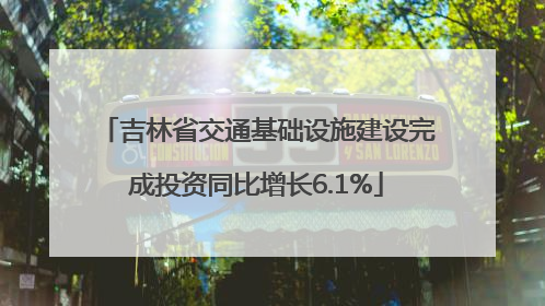 吉林省交通基础设施建设完成投资同比增长6.1%