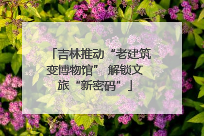 吉林推动“老建筑变博物馆” 解锁文旅“新密码”