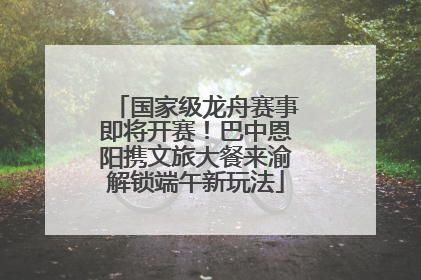 国家级龙舟赛事即将开赛！巴中恩阳携文旅大餐来渝解锁端午新玩法