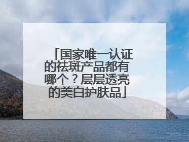 国家唯一认证的祛斑产品都有哪个？层层透亮的美白护肤品