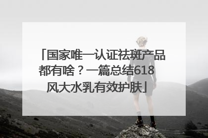 国家唯一认证祛斑产品都有啥？一篇总结618风大水乳有效护肤