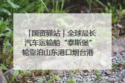 国资驿站｜全球最长汽车运输船“泰斯堡”轮靠泊山东港口烟台港；渤海最大油气平台完成浮托安装