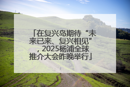 在复兴岛期待“未来已来、复兴相见”，2025杨浦全球推介大会昨晚举行