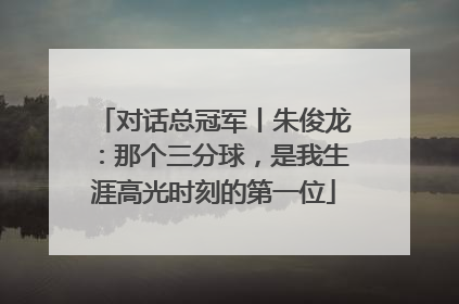 对话总冠军丨朱俊龙：那个三分球，是我生涯高光时刻的第一位