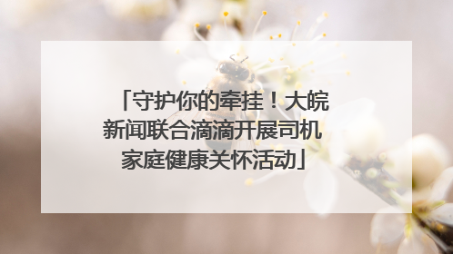 守护你的牵挂！大皖新闻联合滴滴开展司机家庭健康关怀活动