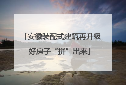 安徽装配式建筑再升级 好房子“拼”出来