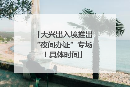 大兴出入境推出“夜间办证”专场！具体时间