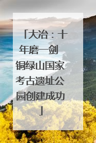 大冶：十年磨一剑 铜绿山国家考古遗址公园创建成功