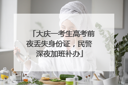 大庆一考生高考前夜丢失身份证，民警深夜加班补办