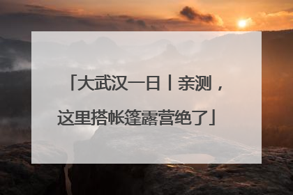 大武汉一日丨亲测，这里搭帐篷露营绝了