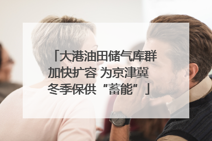 大港油田储气库群加快扩容 为京津冀冬季保供“蓄能”