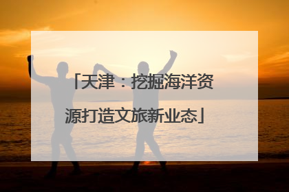 天津：挖掘海洋资源打造文旅新业态
